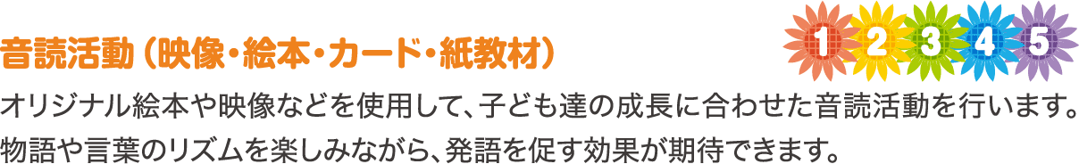 音読活動（映像・絵本・カード・紙教材）　オリジナル絵本や映像などを使用して、子ども達の成長に合わせた音読活動を行います。物語や言葉のリズムを楽しみながら、発語を促す効果が期待できます。