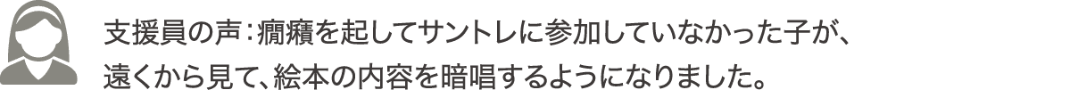 支援員の声：癇癪を起してサントレに参加していなかった子が、遠くから見て、絵本の内容を暗唱するようになりました。