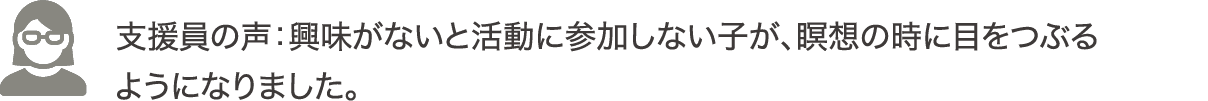 支援員の声：興味がないと活動に参加しない子が、瞑想の時に目をつぶるようになりました。