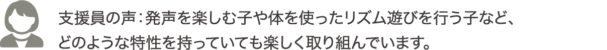 支援員の声：発声を楽しむ子や体を使ったリズム遊びを行う子など、どのような特性を持っていても楽しく取り組んでいます。