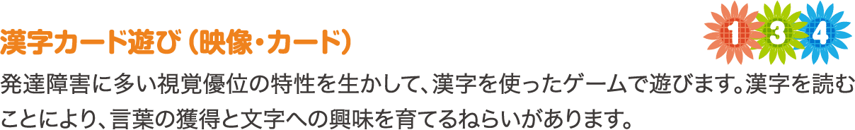 漢字カード遊び（映像・カード）　発達障害に多い視覚優位の特性を生かして、漢字を使ったゲームで遊びます。漢字を読むことにより、言葉の獲得と文字への興味を育てるねらいがあります。