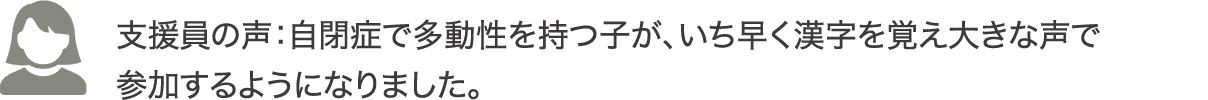 支援員の声：自閉症で多動性を持つ子が、いち早く漢字を覚え大きな声で参加するようになりました。