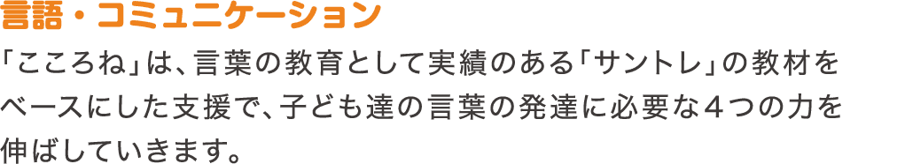 言語・コミュニケーション　「こころね」は、言葉の教育として実績のある「サントレ」の教材をベースにした支援で、子ども達の言葉の発達に必要な4つの力を伸ばしていきます。