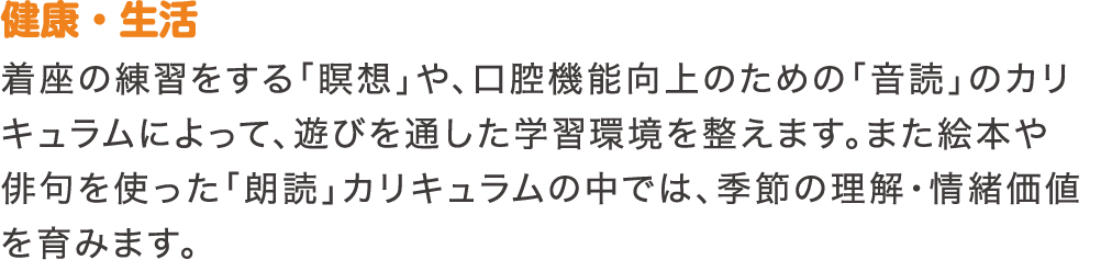 健康・生活　着座の練習をする「瞑想」や、口腔機能向上のための「音読」のカリキュラムによって、遊びを通した学習環境を整えます。また絵本や俳句を使った「朗読」カリキュラムの中では、季節の理解・情緒価値を育みます。