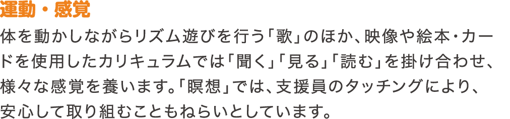 運動・感覚　体を動かしながらリズム遊びを行う「歌」のほか、映像や絵本・カードを使用したカリキュラムでは「聞く」「見る」「読む」を掛け合わせ、様々な感覚を養います。「瞑想」では、支援員のタッチングにより、安心して取り組むこともねらいとしています。
