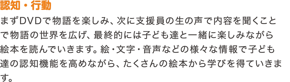 認知・行動　まずDVDで物語を楽しみ、次に支援員の生の声で内容を聞くことで物語の世界を広げ、最終的には子ども達と一緒に楽しみながら絵本を読んでいきます。絵・文字・音声などの様々な情報で子ども達の認知機能を高めながら、たくさんの絵本から学びを得ていきます。