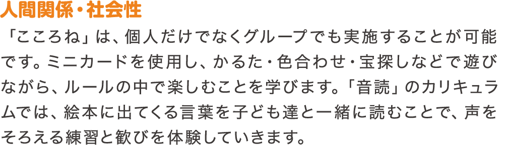 人間関係・社会性　「こころね」は、個人だけでなくグループでも実施することが可能です。ミニカードを使用し、かるた・色合わせ・宝探しなどで遊びながら、ルールの中で楽しむことを学びます。「音読」のカリキュラムでは、絵本に出てくる言葉を子ども達と一緒に読むことで、声をそろえる練習と歓びを体験していきます。