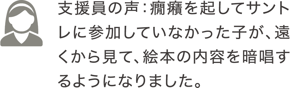 支援員の声：癇癪を起してサントレに参加していなかった子が、遠くから見て、絵本の内容を暗唱するようになりました。