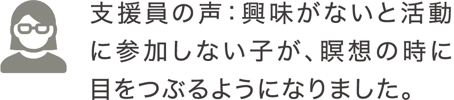 支援員の声：興味がないと活動に参加しない子が、瞑想の時に目をつぶるようになりました。