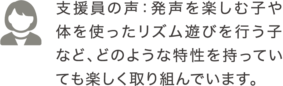 支援員の声：発声を楽しむ子や体を使ったリズム遊びを行う子など、どのような特性を持っていても楽しく取り組んでいます。