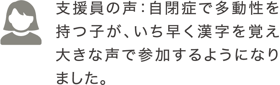 支援員の声：自閉症で多動性を持つ子が、いち早く漢字を覚え大きな声で参加するようになりました。