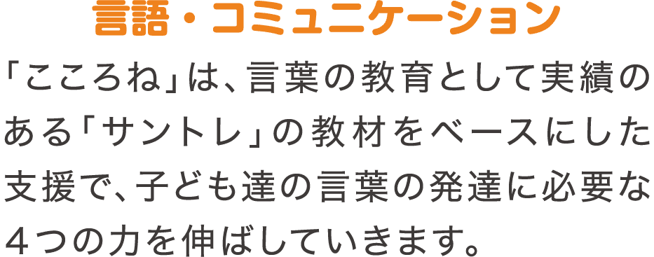 言語・コミュニケーション　「こころね」は、言葉の教育として実績のある「サントレ」の教材をベースにした支援で、子ども達の言葉の発達に必要な4つの力を伸ばしていきます。