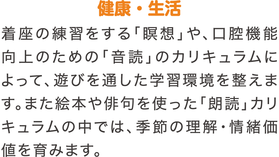 健康・生活　着座の練習をする「瞑想」や、口腔機能向上のための「音読」のカリキュラムによって、遊びを通した学習環境を整えます。また絵本や俳句を使った「朗読」カリキュラムの中では、季節の理解・情緒価値を育みます。