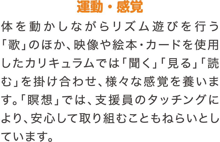 運動・感覚　体を動かしながらリズム遊びを行う「歌」のほか、映像や絵本・カードを使用したカリキュラムでは「聞く」「見る」「読む」を掛け合わせ、様々な感覚を養います。「瞑想」では、支援員のタッチングにより、安心して取り組むこともねらいとしています。