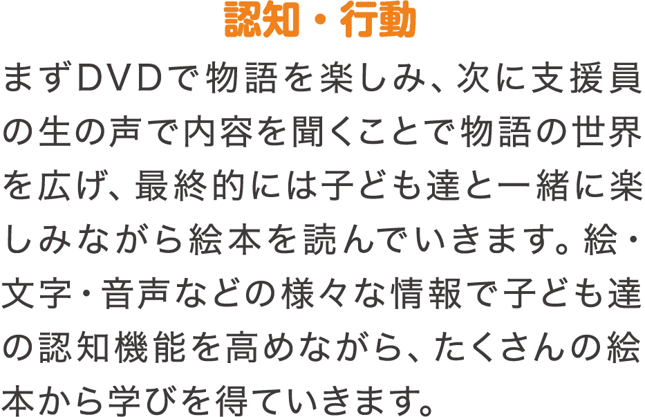 認知・行動　まずDVDで物語を楽しみ、次に支援員の生の声で内容を聞くことで物語の世界を広げ、最終的には子ども達と一緒に楽しみながら絵本を読んでいきます。絵・文字・音声などの様々な情報で子ども達の認知機能を高めながら、たくさんの絵本から学びを得ていきます。