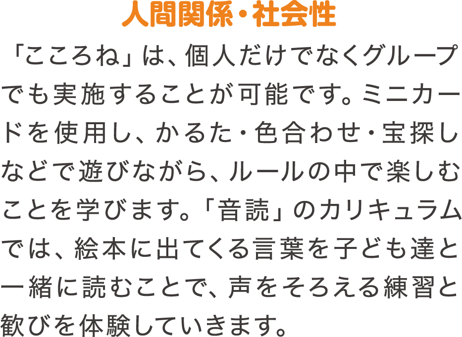 人間関係・社会性　「こころね」は、個人だけでなくグループでも実施することが可能です。ミニカードを使用し、かるた・色合わせ・宝探しなどで遊びながら、ルールの中で楽しむことを学びます。「音読」のカリキュラムでは、絵本に出てくる言葉を子ども達と一緒に読むことで、声をそろえる練習と歓びを体験していきます。